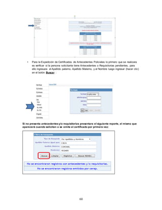 60
• Para la Expedición de Certificados de Antecedentes Policiales lo primero que se realizara
es verificar si la persona solicitante tiene Antecedentes o Requisitorias pendientes, para
ello ingresara el Apellido paterno, Apellido Materno, y el Nombre luego ingresar (hacer clic)
en el botón Buscar :
Si no presenta antecedentes y/o requisitorias presentara el siguiente reporte, el mismo que
aparecerá cuando solicitan o se emite el certificado por primera vez:
 