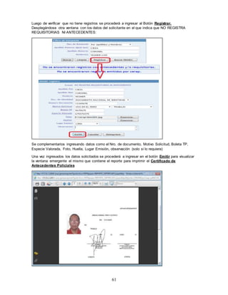 61
Luego de verificar que no tiene registros se procederá a ingresar al Botón Registrar.
Desplegándose otra ventana con los datos del solicitante en el que indica que NO REGISTRA
REQUISITORIAS NI ANTECEDENTES:
Se complementarios ingresando datos como el Nro. de documento, Motivo Solicitud, Boleta TP,
Especie Valorada, Foto, Huella, Lugar Emisión, observación (solo si lo requiera)
Una vez ingresados los datos solicitados se procederá a ingresar en el botón Emitir para visualizar
la ventana emergente el mismo que contiene el reporte para imprimir el Certificado de
Antecedentes Policiales
 