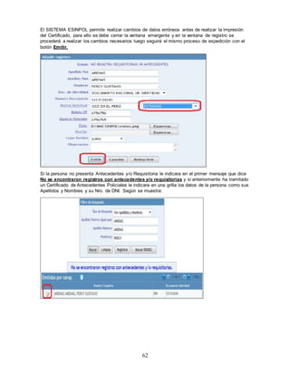 62
El SISTEMA ESINPOL permite realizar cambios de datos erróneos antes de realizar la impresión
del Certificado, para ello se debe cerrar la ventana emergente y en la ventana de registro se
procederá a realizar los cambios necesarios luego seguirá el mismo proceso de expedición con el
botón Emitir.
Si la persona no presenta Antecedentes y/o Requisitoria le indicara en el primer mensaje que dice
No se encontraron registros con antecedentes y/o requisitorias y si anteriormente ha tramitado
un Certificado de Antecedentes Policiales le indicara en una grilla los datos de la persona como sus
Apellidos y Nombres y su Nro. de DNI. Según se muestra:
 