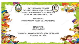 UNIVERSIDAD DE PANAMÁ
FACULTAD CIENCIA DE LA EDUCACIÓN
ESCUELA DE FORMACIÓN PEDAGÓGICA
LICENCIATURA EN PRES-ESCOLAR
ASIGNATURA
INFORMÁTICA Y REDES DE APRENDIZAJE
ESTUDIANTE
NORIS JIMÉNEZ
TRABAJO A LA CONSIDERACIÓN DE LA PROFESORA
MARISELA SALDAÑA
 