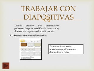 
TRABAJAR CON
DIAPOSITIVAS
6.1) Insertar una nueva diapositiva:
Primero clic en inicio
seleccionar opción nueva
diapositiva y Enter .
Cuando creamos una presentación
podemos después modificarla insertando,
eliminando, copiando diapositivas, etc.
 