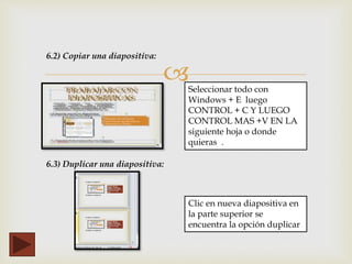 
6.2) Copiar una diapositiva:
Seleccionar todo con
Windows + E luego
CONTROL + C Y LUEGO
CONTROL MAS +V EN LA
siguiente hoja o donde
quieras .
6.3) Duplicar una diapositiva:
Clic en nueva diapositiva en
la parte superior se
encuentra la opción duplicar
 