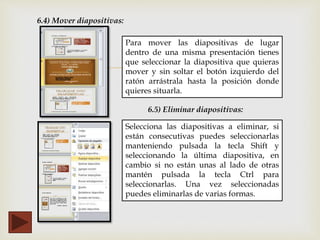 
6.4) Mover diapositivas:
Para mover las diapositivas de lugar
dentro de una misma presentación tienes
que seleccionar la diapositiva que quieras
mover y sin soltar el botón izquierdo del
ratón arrástrala hasta la posición donde
quieres situarla.
6.5) Eliminar diapositivas:
Selecciona las diapositivas a eliminar, si
están consecutivas puedes seleccionarlas
manteniendo pulsada la tecla Shift y
seleccionando la última diapositiva, en
cambio si no están unas al lado de otras
mantén pulsada la tecla Ctrl para
seleccionarlas. Una vez seleccionadas
puedes eliminarlas de varias formas.
 