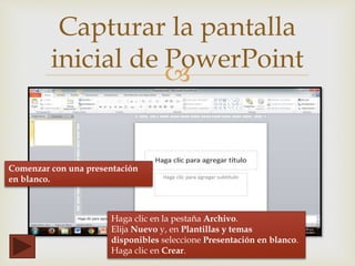 
Capturar la pantalla
inicial de PowerPoint
Comenzar con una presentación
en blanco.
Haga clic en la pestaña Archivo.
Elija Nuevo y, en Plantillas y temas
disponibles seleccione Presentación en blanco.
Haga clic en Crear.
 