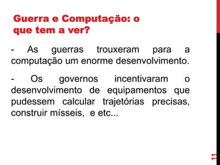 Guerra e Computação: o
que tem a ver?
- As guerras trouxeram para a
computação um enorme desenvolvimento.

11

Os
governos
incentivaram
o
desenvolvimento de equipamentos que
pudessem calcular trajetórias precisas,
construir mísseis, e etc...

 
