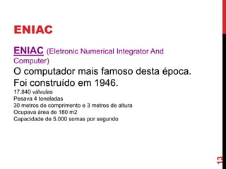 ENIAC
ENIAC (Eletronic Numerical Integrator And
Computer)

O computador mais famoso desta época.
Foi construído em 1946.

13

17.840 válvulas
Pesava 4 toneladas
30 metros de comprimento e 3 metros de altura
Ocupava área de 180 m2
Capacidade de 5.000 somas por segundo

 