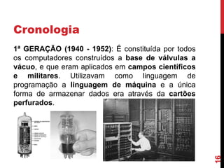 Cronologia

16

1ª GERAÇÃO (1940 - 1952): É constituída por todos
os computadores construídos a base de válvulas a
vácuo, e que eram aplicados em campos científicos
e militares. Utilizavam como linguagem de
programação a linguagem de máquina e a única
forma de armazenar dados era através da cartões
perfurados.

 