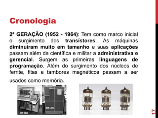 Cronologia
2ª GERAÇÃO (1952 - 1964): Tem como marco inicial
o surgimento dos transístores. As máquinas
diminuíram muito em tamanho e suas aplicações
passam além da científica e militar a administrativa e
gerencial. Surgem as primeiras linguagens de
programação. Além do surgimento dos núcleos de
ferrite, fitas e tambores magnéticos passam a ser

17

usados como memória.

 