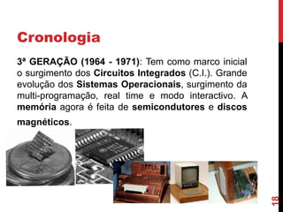 Cronologia
3ª GERAÇÃO (1964 - 1971): Tem como marco inicial
o surgimento dos Circuitos Integrados (C.I.). Grande
evolução dos Sistemas Operacionais, surgimento da
multi-programação, real time e modo interactivo. A
memória agora é feita de semicondutores e discos

18

magnéticos.

 