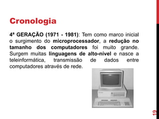 Cronologia

19

4ª GERAÇÃO (1971 - 1981): Tem como marco inicial
o surgimento do microprocessador, a redução no
tamanho dos computadores foi muito grande.
Surgem muitas linguagens de alto-nível e nasce a
teleinformática,
transmissão
de
dados
entre
computadores através de rede.

 