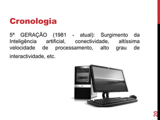 Cronologia
5ª GERAÇÃO (1981 - atual): Surgimento da
Inteligência
artificial,
conectividade,
altíssima
velocidade de processamento, alto grau de

20

interactividade, etc.

 