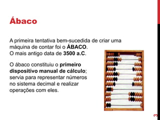 Ábaco
A primeira tentativa bem-sucedida de criar uma
máquina de contar foi o ÁBACO.
O mais antigo data de 3500 a.C.

3

O ábaco constituiu o primeiro
dispositivo manual de cálculo;
servia para representar números
no sistema decimal e realizar
operações com eles.

 
