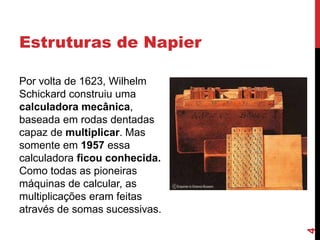 Estruturas de Napier

4

Por volta de 1623, Wilhelm
Schickard construiu uma
calculadora mecânica,
baseada em rodas dentadas
capaz de multiplicar. Mas
somente em 1957 essa
calculadora ficou conhecida.
Como todas as pioneiras
máquinas de calcular, as
multiplicações eram feitas
através de somas sucessivas.

 