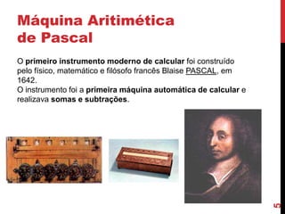 Máquina Aritimética
de Pascal

5

O primeiro instrumento moderno de calcular foi construído
pelo físico, matemático e filósofo francês Blaise PASCAL, em
1642.
O instrumento foi a primeira máquina automática de calcular e
realizava somas e subtrações.

 