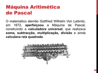 Máquina Aritimética
de Pascal

6

O matemático alemão Gottfried Wilhelm Von Leibnitz,
em 1672, aperfeiçoou a Máquina de Pascal,
construindo a calculadora universal, que realizava
soma, subtracção, multiplicação, divisão e ainda
calculava raiz quadrada.

 