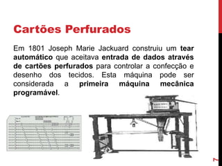 Cartões Perfurados

7

Em 1801 Joseph Marie Jackuard construiu um tear
automático que aceitava entrada de dados através
de cartões perfurados para controlar a confecção e
desenho dos tecidos. Esta máquina pode ser
considerada a primeira máquina mecânica
programável.

 
