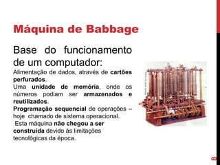 Máquina de Babbage
Base do funcionamento
de um computador:

8

Alimentação de dados, através de cartões
perfurados.
Uma unidade de memória, onde os
números podiam ser armazenados e
reutilizados.
Programação sequencial de operações –
hoje chamado de sistema operacional.
Esta máquina não chegou a ser
construída devido ás limitações
tecnológicas da época.

 