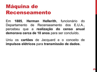Máquina de
Recenseamento
Em 1885, Herman Hellerith, funcionário do
Departamento de Recenseamento dos E.U.A.,
percebeu que a realização do censo anual
demorava cerca de 10 anos para ser concluído.

9

Uniu os cartões de Jacquard e o conceito de
impulsos elétricos para transmissão de dados.

 