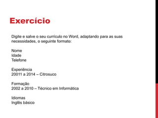 Exercício
Digite e salve o seu currículo no Word, adaptando para as suas
necessidades, o seguinte formato:
Nome
Idade
Telefone
Experiência
20011 a 2014 – Citrosuco
Formação
2002 a 2010 – Técnico em Informática
Idiomas
Inglês básico
 