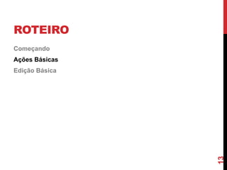 ROTEIRO
Começando
Ações Básicas
Edição Básica
13
 