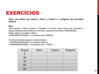 EXERCÍCIOS
Ângulo Seno Coseno Tangente
0
30
45
60
90
7
Fazer uma tabela que calcule o Seno, o Coseno e a Tangente dos principais
ângulos.
Dica
Para calcular o Seno, Coseno e Tangente no Excel, antes temos que converter o
ângulo desejado para Radianos. Para isso, utilizamos da função =RADIANOS().
Então, digite em qualquer célula:
=SEN(RADIANOS(60)) . O resultado será 0,866025.
As demais funções seguem a mesma lógica.
=COS(RADIANOS(60)) - O resultado será 0,5
=TAN(RADIANOS(60)) - O resultado será 1,732051
 