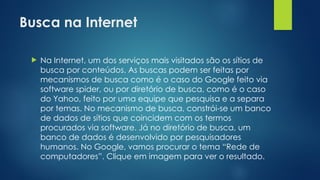 Busca na Internet
 Na Internet, um dos serviços mais visitados são os sítios de
busca por conteúdos. As buscas podem ser feitas por
mecanismos de busca como é o caso do Google feito via
software spider, ou por diretório de busca, como é o caso
do Yahoo, feito por uma equipe que pesquisa e a separa
por temas. No mecanismo de busca, constrói-se um banco
de dados de sítios que coincidem com os termos
procurados via software. Já no diretório de busca, um
banco de dados é desenvolvido por pesquisadores
humanos. No Google, vamos procurar o tema “Rede de
computadores”. Clique em imagem para ver o resultado.
 