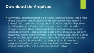 Download de Arquivos
 Download, traduzindo para o português, signifi ca baixar. Nada mais
é que baixar um arquivo que está em um computador ligado a
Internet para o seu microcomputador. É copiar arquivos disponíveis
na Internet e guardá-los na sua máquina, sejam eles de texto,
imagem ou som. Dependendo do tamanho do arquivo e da sua
conexão à Internet, esse processo pode demorar muito, ou ser bem
rapidinho. Porém, é muito simples, pois na maioria dos sítios é só clicar
em um local especifi co e abre-se uma caixa perguntando se quer
salvar o arquivo. Se afi rmativo, uma segunda caixa é aberta,
perguntando o local de armazenamento do arquivo em seu
computador, então é só escolher e clicar em salvar.
 