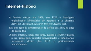 Internet-História
A internet nasceu em 1969, nos EUA e interligava
orginalmente laboratórios de pesquisa e se chamava
ARPAnet (Advanced Research Projects Agency net).
Era uma rede do departamento de defesa dos EUA no auge
da guerra fria.
O nome internet, surgiu mas tarde, quando a ARPAnet passou
a ser usada para conectar universidades e laboratórios,
incialmente dentro dos EUA e posteriormente
mundialmente.
 