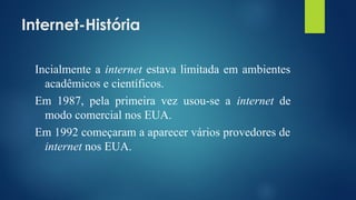 Internet-História
Incialmente a internet estava limitada em ambientes
acadêmicos e científicos.
Em 1987, pela primeira vez usou-se a internet de
modo comercial nos EUA.
Em 1992 começaram a aparecer vários provedores de
internet nos EUA.
 