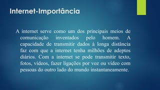 Internet-Importância
A internet serve como um dos principais meios de
comunicação inventados pelo homem. A
capacidade de transmitir dados à longa distância
faz com que a internet tenha milhões de adeptos
diários. Com a internet se pode transmitir texto,
fotos, vídeos, fazer ligações por voz ou vídeo com
pessoas do outro lado do mundo instantaneamente.
 