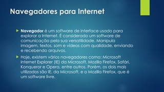 Navegadores para Internet
 Navegador é um software de interface usado para
explorar a Internet. É considerado um software de
comunicação pela sua versatilidade. Manipula
imagem, textos, som e vídeos com qualidade, enviando
e recebendo arquivos.
 Hoje, existem vários navegadores como: Microsoft
Internet Explorer (IE) da Microsoft, Mozilla Firefox, Safári,
Konqueror e Opera, entre outros. Porém, os dois mais
utilizados são IE, da Microsoft, e o Mozilla Firefox, que é
um software livre.
 
