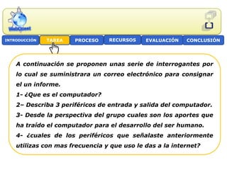 INTRODUCCIÓN   TAREA   PROCESO   RECURSOS    EVALUACIÓN   CONCLUSIÓN




    A continuación se proponen unas serie de interrogantes por
    lo cual se suministrara un correo electrónico para consignar
    el un informe.
    1- ¿Que es el computador?
    2– Describa 3 periféricos de entrada y salida del computador.
    3- Desde la perspectiva del grupo cuales son los aportes que
    ha traído el computador para el desarrollo del ser humano.
    4- ¿cuales de los periféricos que señalaste anteriormente
    utilizas con mas frecuencia y que uso le das a la internet?
 