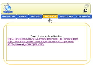 INTRODUCCIÓN   TAREA     PROCESO      RECURSOS    EVALUACIÓN     CONCLUSIÓN




                         Direcciones web utilizadas:
     http://es.wikipedia.org/wiki/Computadora#Tipos_de_computadoras
     http://www.monografias.com/trabajos12/comptd/comptd.shtml
     http://www.yajariratripod.com/
 