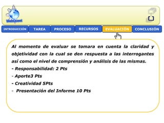 INTRODUCCIÓN   TAREA     PROCESO   RECURSOS   EVALUACIÓN   CONCLUSIÓN




    Al momento de evaluar se tomara en cuenta la claridad y
    objetividad con la cual se den respuesta a las interrogantes
    así como el nivel de comprensión y análisis de las mismas.
    - Responsabilidad: 2 Pts
    - Aporte3 Pts
    - Creatividad 5Pts
    - Presentación del Informe 10 Pts
 