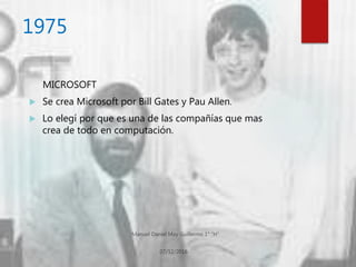 1975
MICROSOFT
 Se crea Microsoft por Bill Gates y Pau Allen.
 Lo elegí por que es una de las compañías que mas
crea de todo en computación.
 