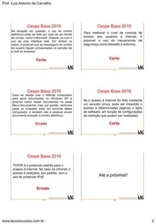 Prof. Luiz Antonio de Carvalho
www.lacconcursos.com.br 2
7
.
Cespe Basa 2010
Na situação em questão, o uso de correio
eletrônico pode ser feito por meio de um cliente
de correio, como o Microsoft Outlook, ou com o
uso de uma interface web. Em ambos os
casos, é possível que as mensagens de correio
do usuário fiquem armazenadas no servidor de
e-mail da empresa.
Certo
8
.
Cespe Basa 2010
Para melhorar o nível de controle de
acesso dos usuários à Internet, é
possível o uso de mecanismos de
segurança como firewalls e antivírus.
Certo
9
.
Cespe Basa 2010
Caso se deseje usar o referido computador
para gerar documentos no Windows XP, é
possível salvar esses documentos na pasta
Meus Documentos, mas, por padrão, nenhuma
pasta ou subpasta pode ser excluída desse
computador, e também não é possível enviar
documento anexado a correio eletrônico.
Errado
10
.
Cespe Basa 2010
Se o acesso à Internet for feito mediante
um servidor proxy, pode ser impedido o
acesso a determinadas páginas e tipos
de software, em função de configurações
de restrição que podem ser realizadas.
Certo
11
.
Cespe Basa 2010
TCP/IP é o protocolo padrão para o
acesso à Internet. No caso da intranet, o
acesso é realizado, por padrão, com o
uso do protocolo IPv6.
Errado
12
.
Até a próxima!!
 