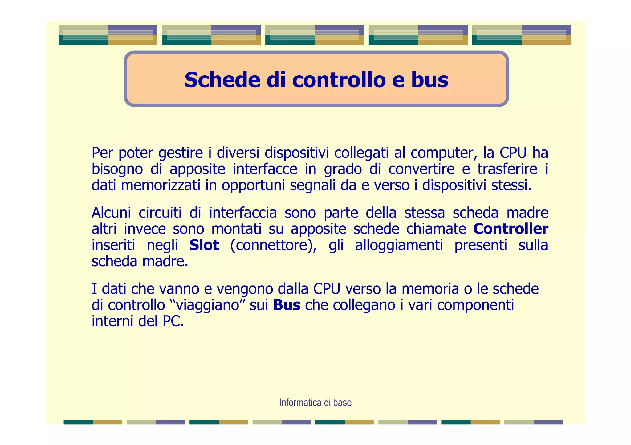 Schede di controllo e bus


Per poter gestire i diversi dispositivi collegati al computer, la CPU ha
bisogno di apposite interfacce in grado di convertire e trasferire i
dati memorizzati in opportuni segnali da e verso i dispositivi stessi.
Alcuni circuiti di interfaccia sono parte della stessa scheda madre
altri invece sono montati su apposite schede chiamate Controller
inseriti negli Slot (connettore), gli alloggiamenti presenti sulla
scheda madre.
I dati che vanno e vengono dalla CPU verso la memoria o le schede
di controllo “viaggiano” sui Bus che collegano i vari componenti
interni del PC.




                             Informatica di base
 