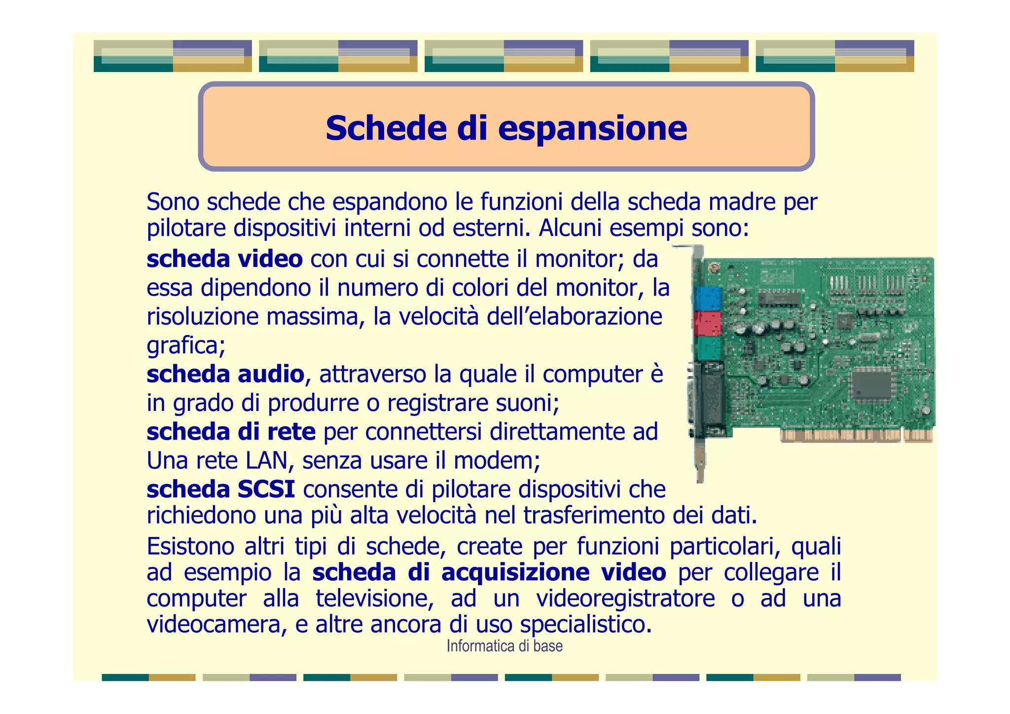 Schede di espansione

Sono schede che espandono le funzioni della scheda madre per
pilotare dispositivi interni od esterni. Alcuni esempi sono:
scheda video con cui si connette il monitor; da
essa dipendono il numero di colori del monitor, la
risoluzione massima, la velocità dell’elaborazione
grafica;
scheda audio, attraverso la quale il computer è
in grado di produrre o registrare suoni;
scheda di rete per connettersi direttamente ad
Una rete LAN, senza usare il modem;
scheda SCSI consente di pilotare dispositivi che
richiedono una più alta velocità nel trasferimento dei dati.
Esistono altri tipi di schede, create per funzioni particolari, quali
ad esempio la scheda di acquisizione video per collegare il
computer alla televisione, ad un videoregistratore o ad una
videocamera, e altre ancora di uso specialistico.
                             Informatica di base
 