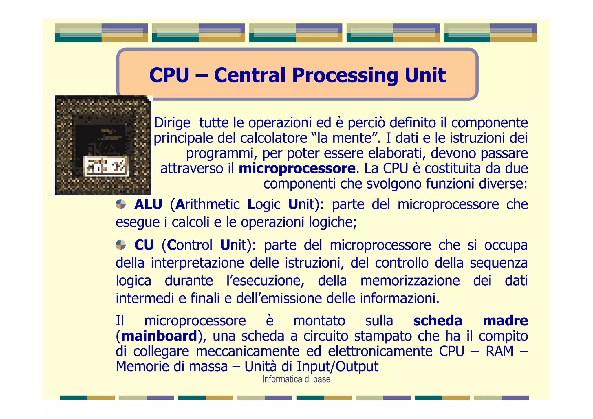 CPU – Central Processing Unit

     Dirige tutte le operazioni ed è perciò definito il componente
     principale del calcolatore “la mente”. I dati e le istruzioni dei
           programmi, per poter essere elaborati, devono passare
      attraverso il microprocessore. La CPU è costituita da due
                         componenti che svolgono funzioni diverse:
   ALU (Arithmetic Logic Unit): parte del microprocessore che
esegue i calcoli e le operazioni logiche;
   CU (Control Unit): parte del microprocessore che si occupa
della interpretazione delle istruzioni, del controllo della sequenza
logica durante l’esecuzione, della memorizzazione dei dati
intermedi e finali e dell’emissione delle informazioni.
Il microprocessore è montato sulla scheda madre
(mainboard), una scheda a circuito stampato che ha il compito
di collegare meccanicamente ed elettronicamente CPU – RAM –
Memorie di massa – Unità di Input/Output
                        Informatica di base
 
