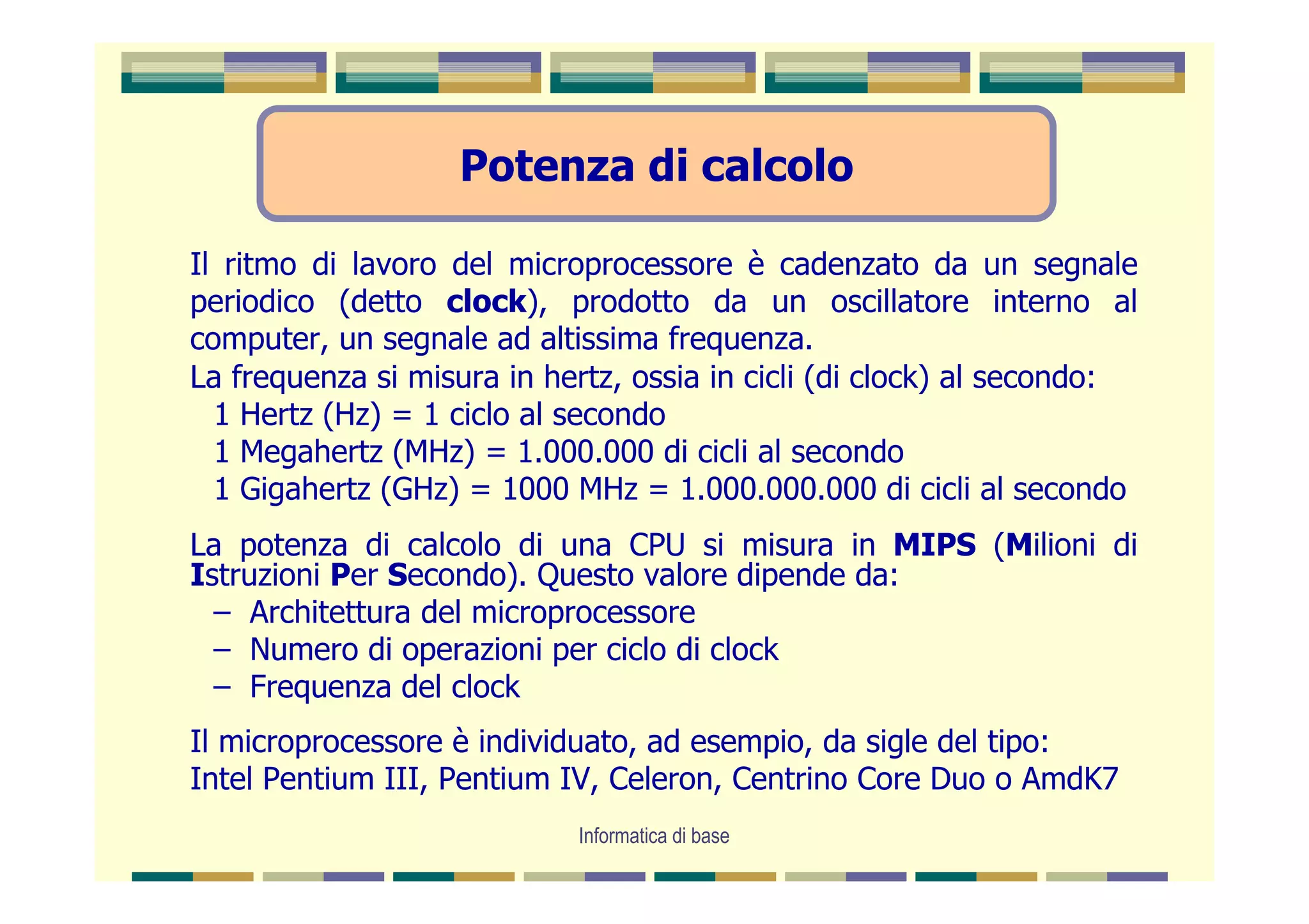 Potenza di calcolo

Il ritmo di lavoro del microprocessore è cadenzato da un segnale
periodico (detto clock), prodotto da un oscillatore interno al
computer, un segnale ad altissima frequenza.
La frequenza si misura in hertz, ossia in cicli (di clock) al secondo:
  1 Hertz (Hz) = 1 ciclo al secondo
  1 Megahertz (MHz) = 1.000.000 di cicli al secondo
  1 Gigahertz (GHz) = 1000 MHz = 1.000.000.000 di cicli al secondo
La potenza di calcolo di una CPU si misura in MIPS (Milioni di
Istruzioni Per Secondo). Questo valore dipende da:
  – Architettura del microprocessore
  – Numero di operazioni per ciclo di clock
  – Frequenza del clock
Il microprocessore è individuato, ad esempio, da sigle del tipo:
Intel Pentium III, Pentium IV, Celeron, Centrino Core Duo o AmdK7
                            Informatica di base
 