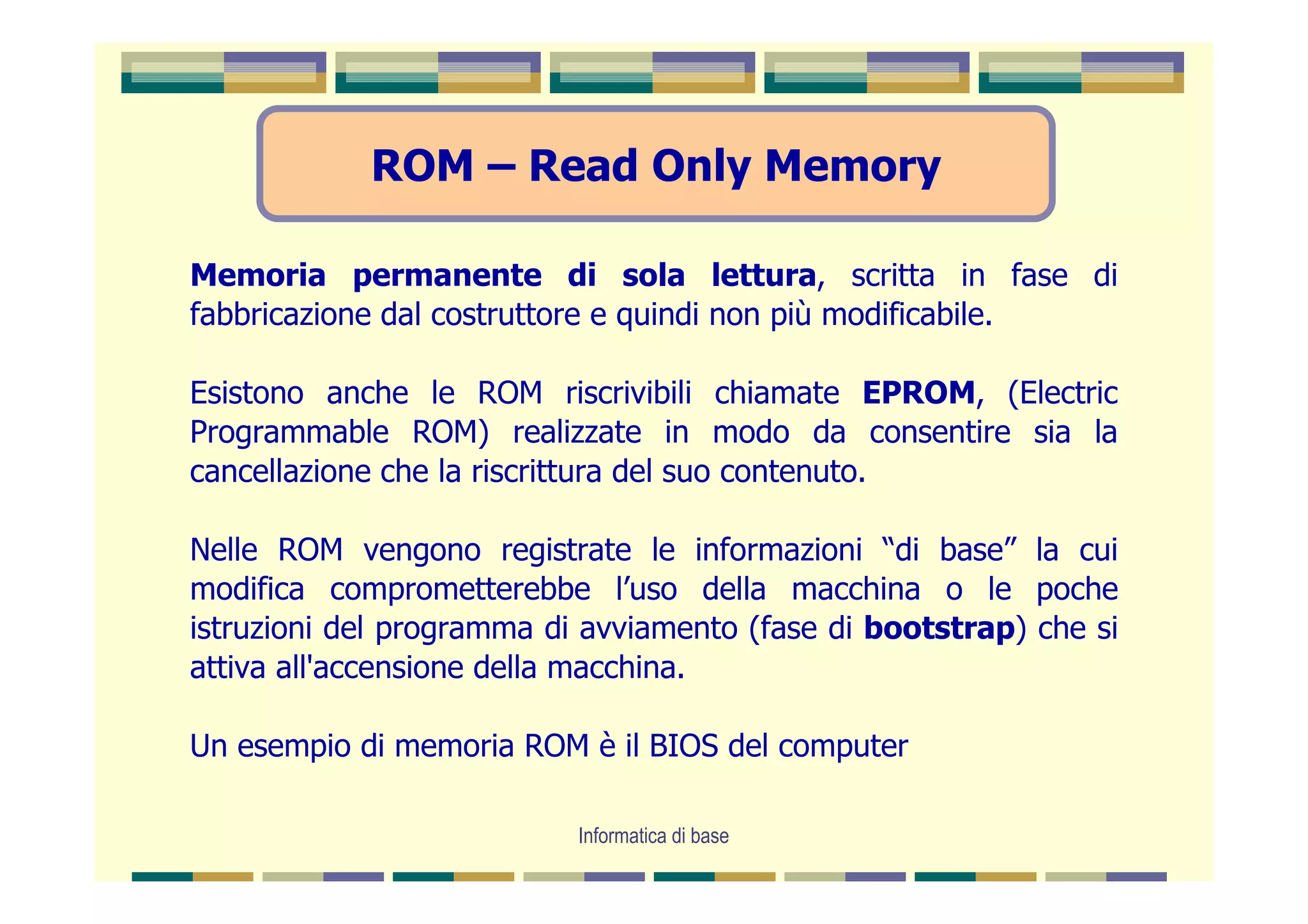 ROM – Read Only Memory

Memoria permanente di sola lettura, scritta in fase di
fabbricazione dal costruttore e quindi non più modificabile.

Esistono anche le ROM riscrivibili chiamate EPROM, (Electric
Programmable ROM) realizzate in modo da consentire sia la
cancellazione che la riscrittura del suo contenuto.

Nelle ROM vengono registrate le informazioni “di base” la cui
modifica comprometterebbe l’uso della macchina o le poche
istruzioni del programma di avviamento (fase di bootstrap) che si
attiva all'accensione della macchina.

Un esempio di memoria ROM è il BIOS del computer

                           Informatica di base
 