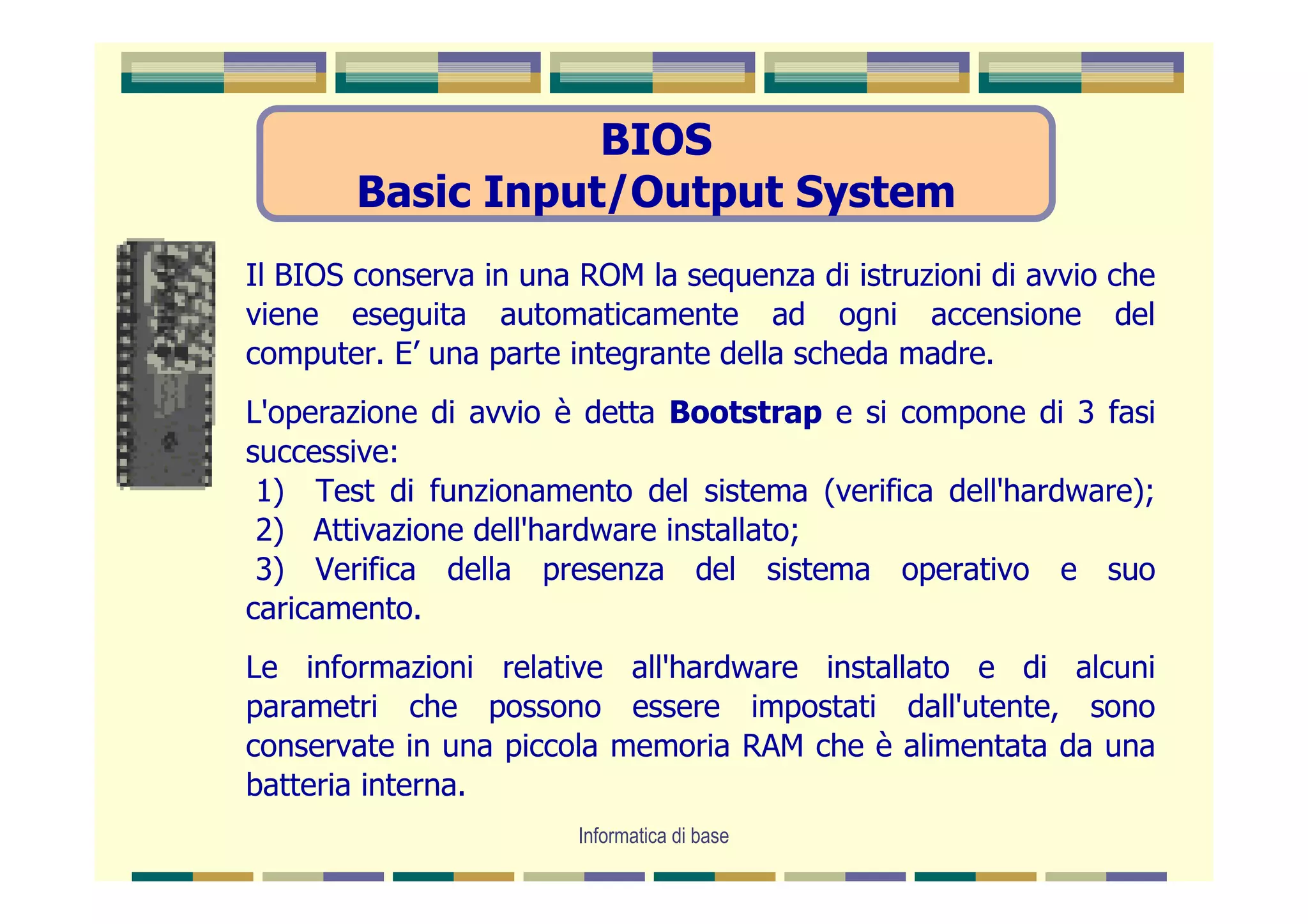 BIOS
        Basic Input/Output System
Il BIOS conserva in una ROM la sequenza di istruzioni di avvio che
viene eseguita automaticamente ad ogni accensione del
computer. E’ una parte integrante della scheda madre.
L'operazione di avvio è detta Bootstrap e si compone di 3 fasi
successive:
 1) Test di funzionamento del sistema (verifica dell'hardware);
 2) Attivazione dell'hardware installato;
 3) Verifica della presenza del sistema operativo e suo
caricamento.
Le informazioni relative all'hardware installato e di alcuni
parametri che possono essere impostati dall'utente, sono
conservate in una piccola memoria RAM che è alimentata da una
batteria interna.
                        Informatica di base
 