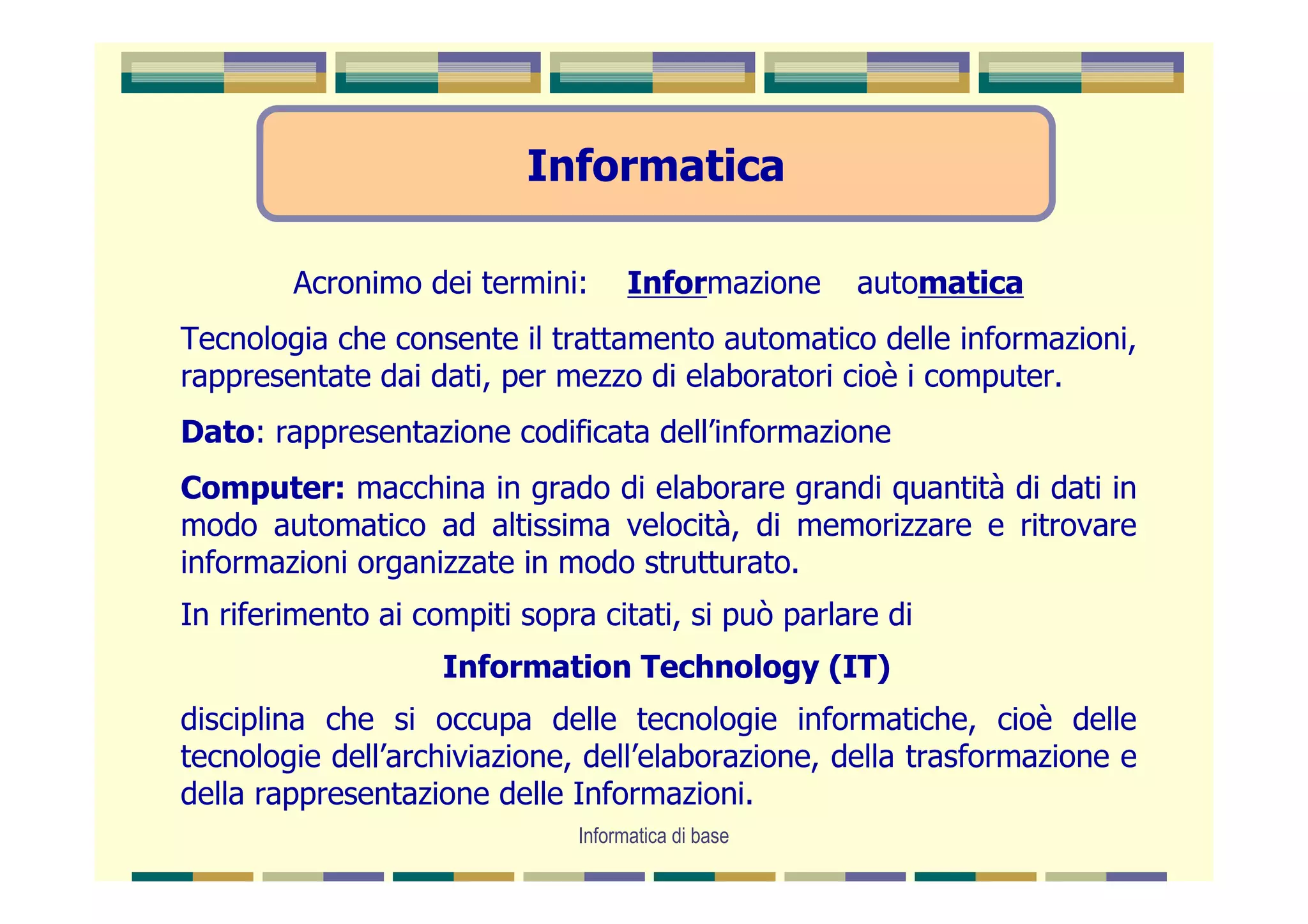 Informatica

        Acronimo dei termini:       Informazione    automatica
Tecnologia che consente il trattamento automatico delle informazioni,
rappresentate dai dati, per mezzo di elaboratori cioè i computer.
Dato: rappresentazione codificata dell’informazione
Computer: macchina in grado di elaborare grandi quantità di dati in
modo automatico ad altissima velocità, di memorizzare e ritrovare
informazioni organizzate in modo strutturato.
In riferimento ai compiti sopra citati, si può parlare di
                    Information Technology (IT)
disciplina che si occupa delle tecnologie informatiche, cioè delle
tecnologie dell’archiviazione, dell’elaborazione, della trasformazione e
della rappresentazione delle Informazioni.
                              Informatica di base
 