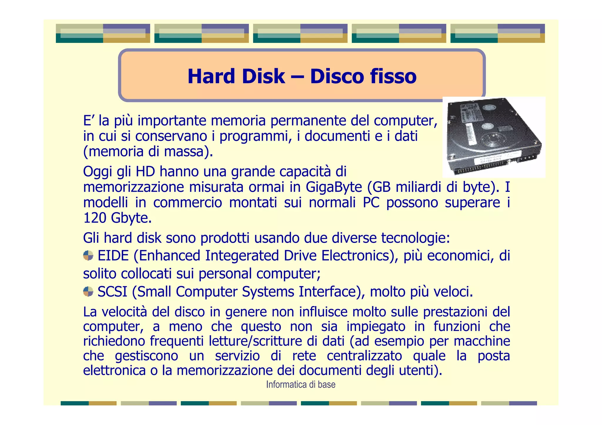 Hard Disk – Disco fisso

E’ la più importante memoria permanente del computer,
in cui si conservano i programmi, i documenti e i dati
(memoria di massa).
Oggi gli HD hanno una grande capacità di
memorizzazione misurata ormai in GigaByte (GB miliardi di byte). I
modelli in commercio montati sui normali PC possono superare i
120 Gbyte.
Gli hard disk sono prodotti usando due diverse tecnologie:
   EIDE (Enhanced Integerated Drive Electronics), più economici, di
solito collocati sui personal computer;
   SCSI (Small Computer Systems Interface), molto più veloci.
La velocità del disco in genere non influisce molto sulle prestazioni del
computer, a meno che questo non sia impiegato in funzioni che
richiedono frequenti letture/scritture di dati (ad esempio per macchine
che gestiscono un servizio di rete centralizzato quale la posta
elettronica o la memorizzazione dei documenti degli utenti).
                               Informatica di base
 