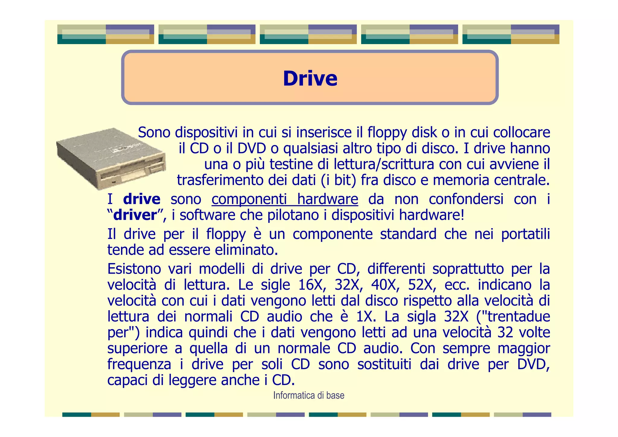 Drive

     Sono dispositivi in cui si inserisce il floppy disk o in cui collocare
            il CD o il DVD o qualsiasi altro tipo di disco. I drive hanno
                 una o più testine di lettura/scrittura con cui avviene il
            trasferimento dei dati (i bit) fra disco e memoria centrale.
I drive sono componenti hardware da non confondersi con i
“driver”, i software che pilotano i dispositivi hardware!
Il drive per il floppy è un componente standard che nei portatili
tende ad essere eliminato.
Esistono vari modelli di drive per CD, differenti soprattutto per la
velocità di lettura. Le sigle 16X, 32X, 40X, 52X, ecc. indicano la
velocità con cui i dati vengono letti dal disco rispetto alla velocità di
lettura dei normali CD audio che è 1X. La sigla 32X ("trentadue
per") indica quindi che i dati vengono letti ad una velocità 32 volte
superiore a quella di un normale CD audio. Con sempre maggior
frequenza i drive per soli CD sono sostituiti dai drive per DVD,
capaci di leggere anche i CD.
                            Informatica di base
 