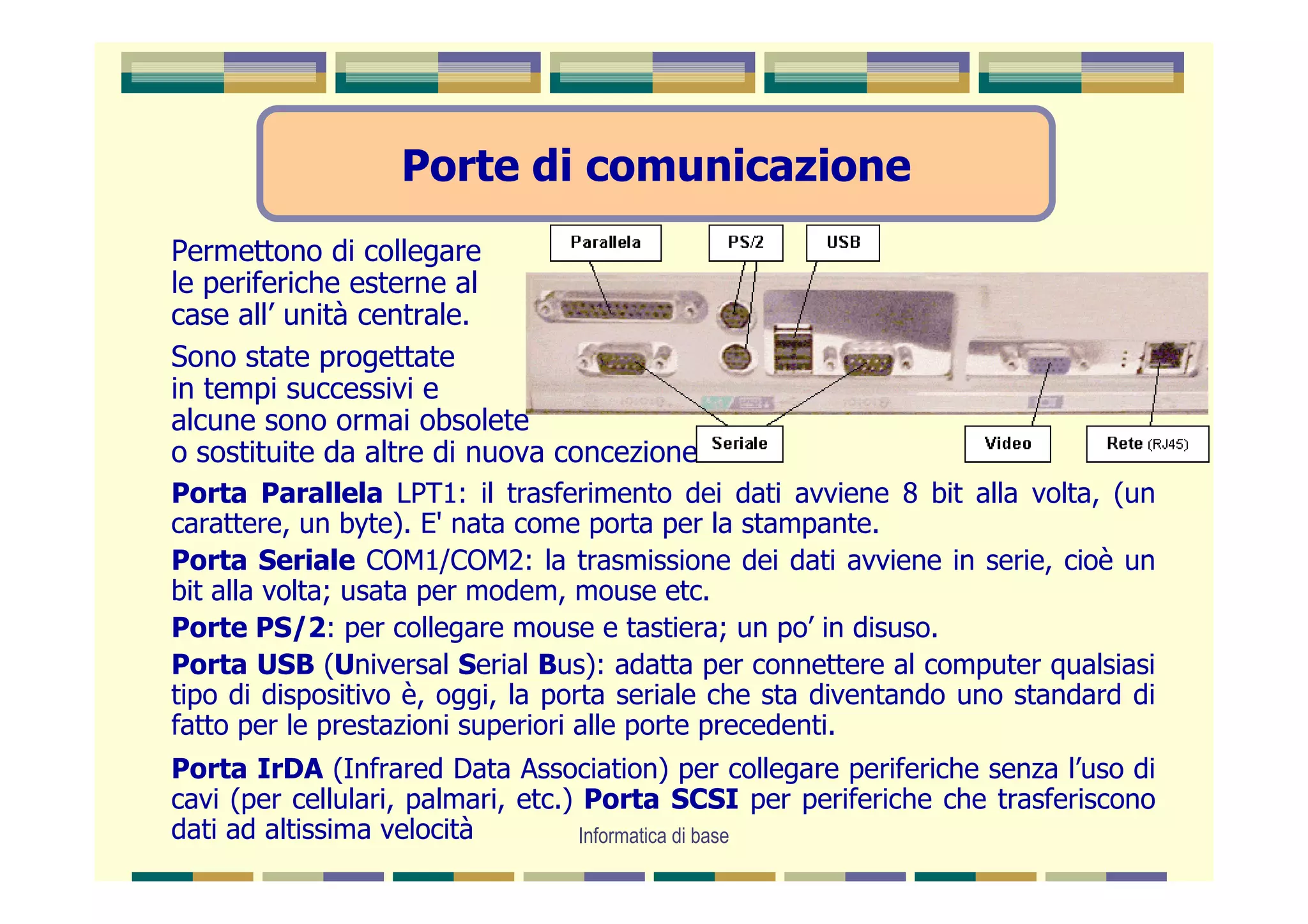 Porte di comunicazione
Permettono di collegare
le periferiche esterne al
case all’ unità centrale.
Sono state progettate
in tempi successivi e
alcune sono ormai obsolete
o sostituite da altre di nuova concezione.
Porta Parallela LPT1: il trasferimento dei dati avviene 8 bit alla volta, (un
carattere, un byte). E' nata come porta per la stampante.
Porta Seriale COM1/COM2: la trasmissione dei dati avviene in serie, cioè un
bit alla volta; usata per modem, mouse etc.
Porte PS/2: per collegare mouse e tastiera; un po’ in disuso.
Porta USB (Universal Serial Bus): adatta per connettere al computer qualsiasi
tipo di dispositivo è, oggi, la porta seriale che sta diventando uno standard di
fatto per le prestazioni superiori alle porte precedenti.
Porta IrDA (Infrared Data Association) per collegare periferiche senza l’uso di
cavi (per cellulari, palmari, etc.) Porta SCSI per periferiche che trasferiscono
dati ad altissima velocità          Informatica di base
 