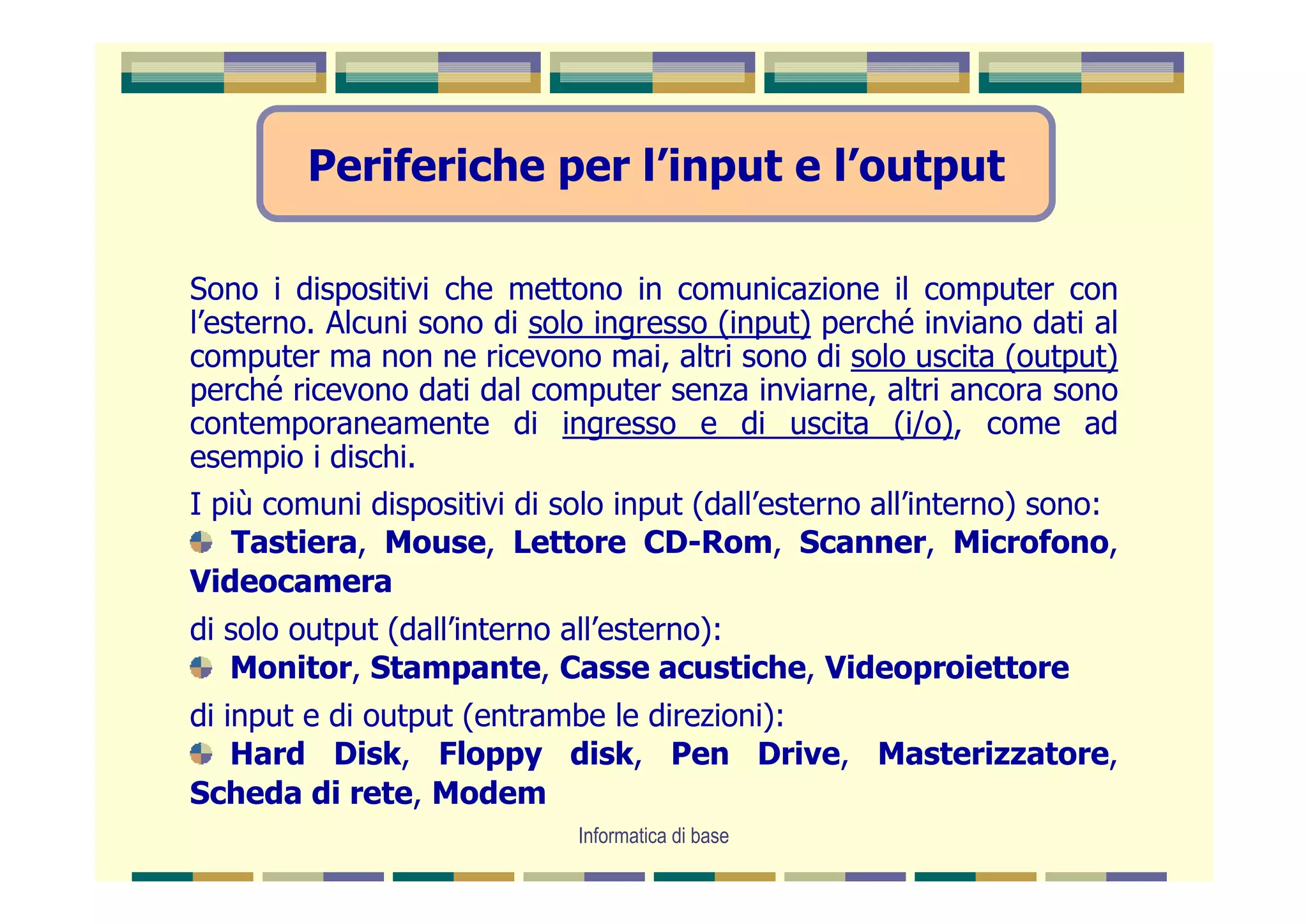 Periferiche per l’input e l’output

Sono i dispositivi che mettono in comunicazione il computer con
l’esterno. Alcuni sono di solo ingresso (input) perché inviano dati al
computer ma non ne ricevono mai, altri sono di solo uscita (output)
perché ricevono dati dal computer senza inviarne, altri ancora sono
contemporaneamente di ingresso e di uscita (i/o), come ad
esempio i dischi.
I più comuni dispositivi di solo input (dall’esterno all’interno) sono:
   Tastiera, Mouse, Lettore CD-Rom, Scanner, Microfono,
Videocamera
di solo output (dall’interno all’esterno):
   Monitor, Stampante, Casse acustiche, Videoproiettore
di input e di output (entrambe le direzioni):
    Hard Disk, Floppy disk, Pen Drive, Masterizzatore,
Scheda di rete, Modem
                             Informatica di base
 