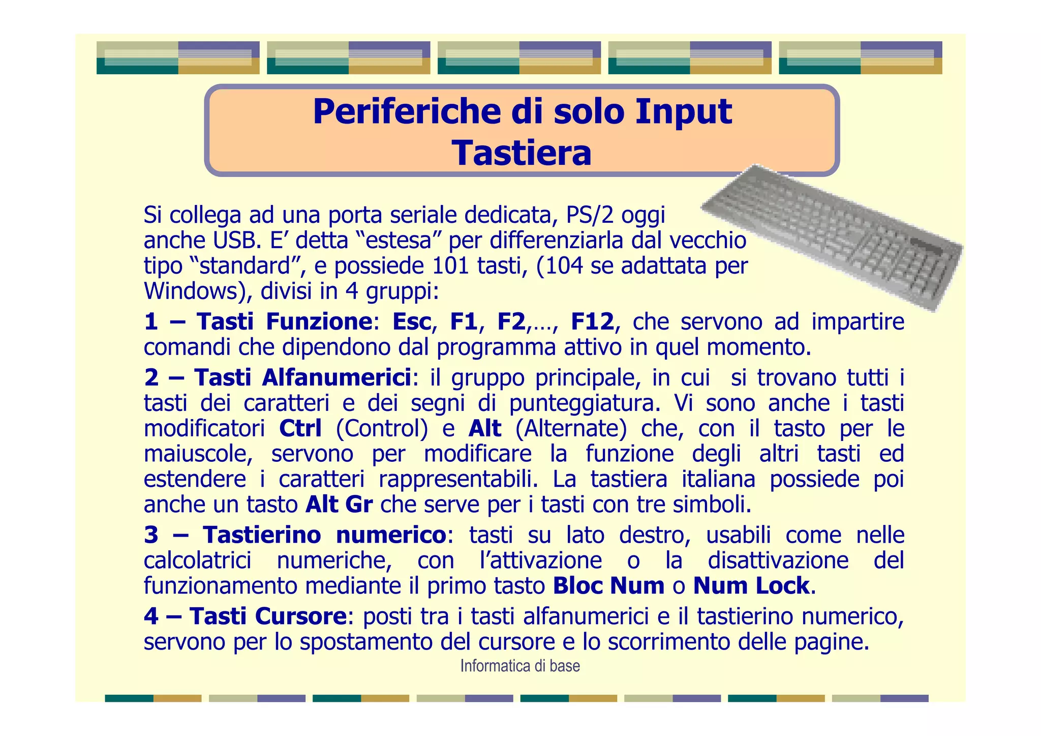 Periferiche di solo Input
                         Tastiera
Si collega ad una porta seriale dedicata, PS/2 oggi
anche USB. E’ detta “estesa” per differenziarla dal vecchio
tipo “standard”, e possiede 101 tasti, (104 se adattata per
Windows), divisi in 4 gruppi:
1 – Tasti Funzione: Esc, F1, F2,…, F12, che servono ad impartire
comandi che dipendono dal programma attivo in quel momento.
2 – Tasti Alfanumerici: il gruppo principale, in cui si trovano tutti i
tasti dei caratteri e dei segni di punteggiatura. Vi sono anche i tasti
modificatori Ctrl (Control) e Alt (Alternate) che, con il tasto per le
maiuscole, servono per modificare la funzione degli altri tasti ed
estendere i caratteri rappresentabili. La tastiera italiana possiede poi
anche un tasto Alt Gr che serve per i tasti con tre simboli.
3 – Tastierino numerico: tasti su lato destro, usabili come nelle
calcolatrici numeriche, con l’attivazione o la disattivazione del
funzionamento mediante il primo tasto Bloc Num o Num Lock.
4 – Tasti Cursore: posti tra i tasti alfanumerici e il tastierino numerico,
servono per lo spostamento del cursore e lo scorrimento delle pagine.
                               Informatica di base
 
