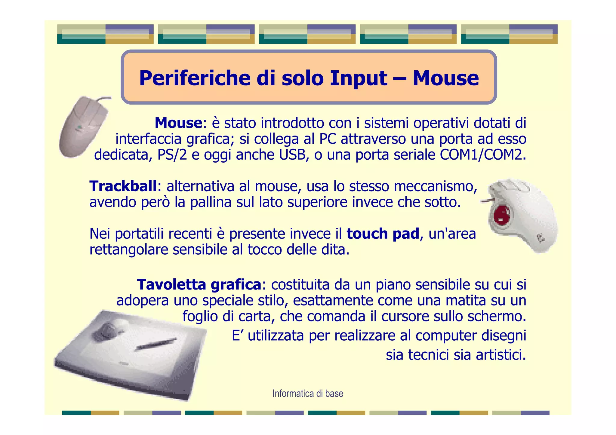Periferiche di solo Input – Mouse

          Mouse: è stato introdotto con i sistemi operativi dotati di
   interfaccia grafica; si collega al PC attraverso una porta ad esso
dedicata, PS/2 e oggi anche USB, o una porta seriale COM1/COM2.

Trackball: alternativa al mouse, usa lo stesso meccanismo,
avendo però la pallina sul lato superiore invece che sotto.

Nei portatili recenti è presente invece il touch pad, un'area
rettangolare sensibile al tocco delle dita.

       Tavoletta grafica: costituita da un piano sensibile su cui si
    adopera uno speciale stilo, esattamente come una matita su un
             foglio di carta, che comanda il cursore sullo schermo.
                     E’ utilizzata per realizzare al computer disegni
                                                sia tecnici sia artistici.

                              Informatica di base
 