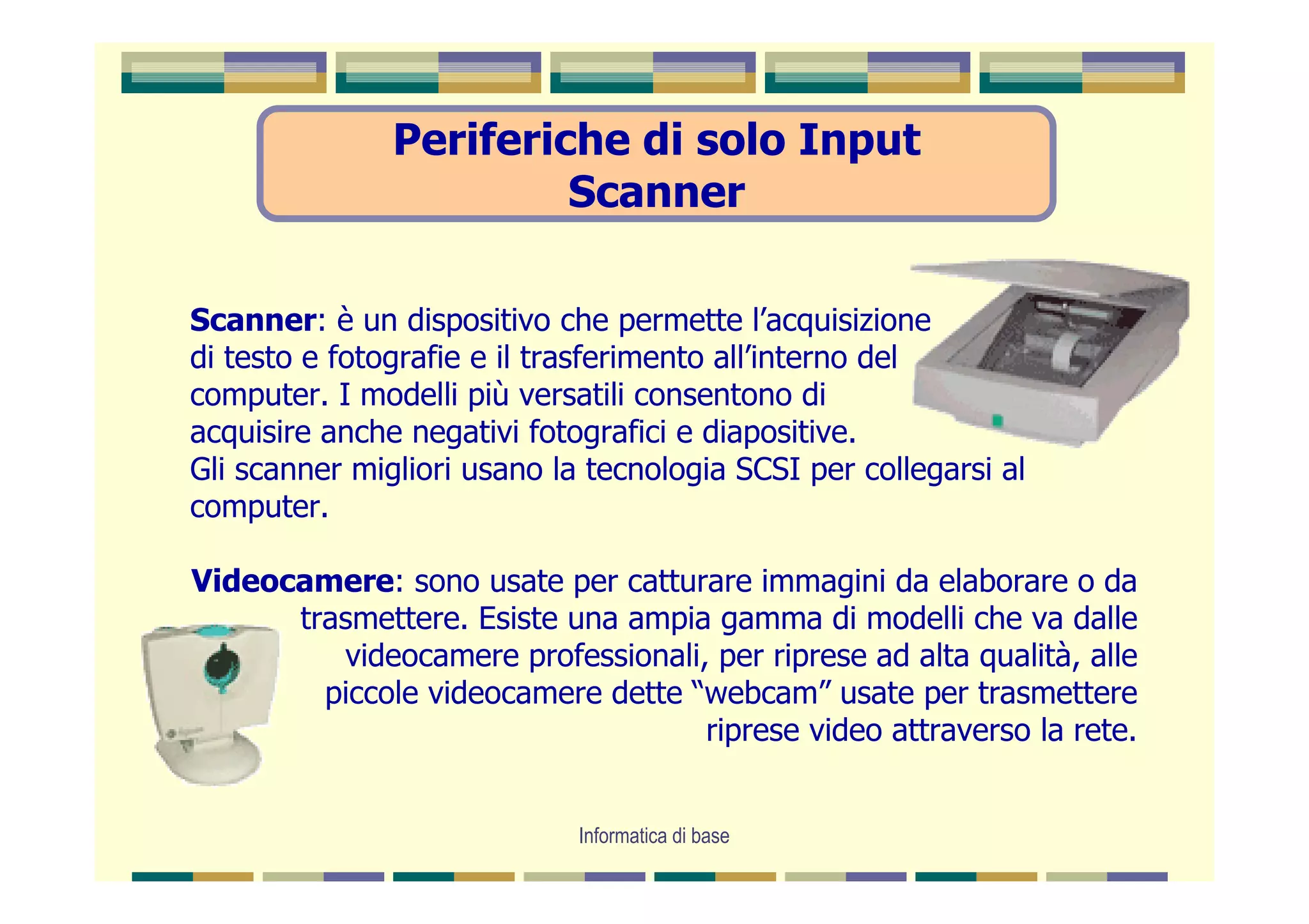 Periferiche di solo Input
                        Scanner

Scanner: è un dispositivo che permette l’acquisizione
di testo e fotografie e il trasferimento all’interno del
computer. I modelli più versatili consentono di
acquisire anche negativi fotografici e diapositive.
Gli scanner migliori usano la tecnologia SCSI per collegarsi al
computer.

Videocamere: sono usate per catturare immagini da elaborare o da
      trasmettere. Esiste una ampia gamma di modelli che va dalle
         videocamere professionali, per riprese ad alta qualità, alle
        piccole videocamere dette “webcam” usate per trasmettere
                                   riprese video attraverso la rete.


                             Informatica di base
 